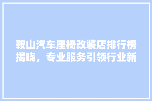 鞍山汽车座椅改装店排行榜揭晓，专业服务引领行业新潮流