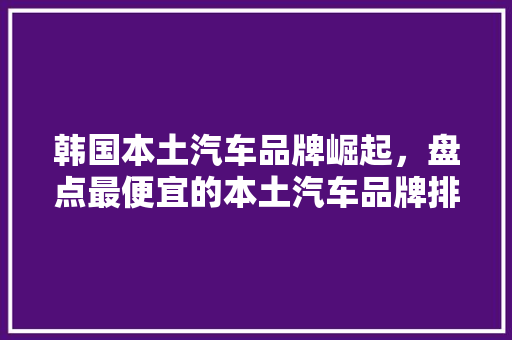 韩国本土汽车品牌崛起，盘点最便宜的本土汽车品牌排行榜  第1张