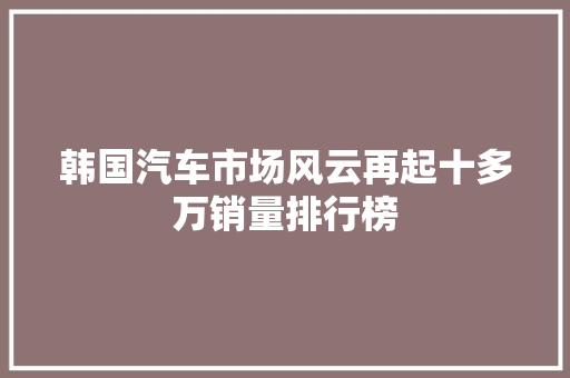 韩国汽车市场风云再起十多万销量排行榜