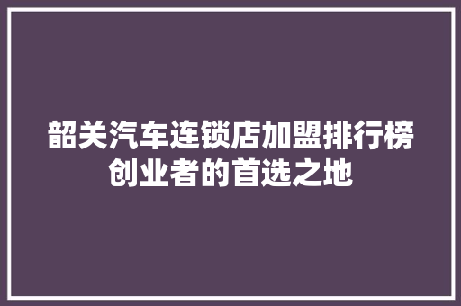 韶关汽车连锁店加盟排行榜创业者的首选之地  第1张