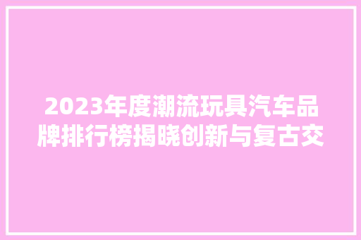 2023年度潮流玩具汽车品牌排行榜揭晓创新与复古交织的汽车王国