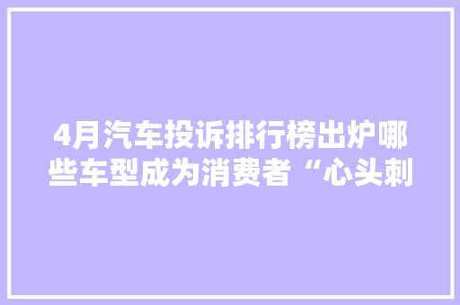 4月汽车投诉排行榜出炉哪些车型成为消费者“心头刺”