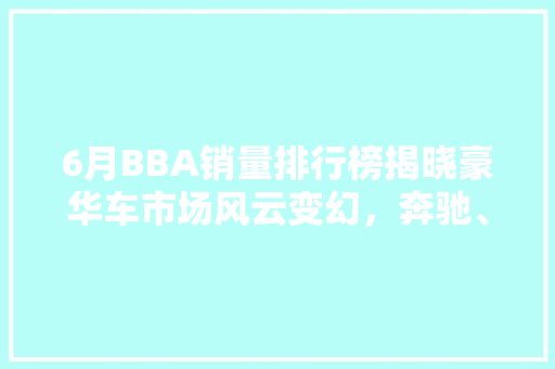 6月BBA销量排行榜揭晓豪华车市场风云变幻，奔驰、宝马、奥迪三强争霸