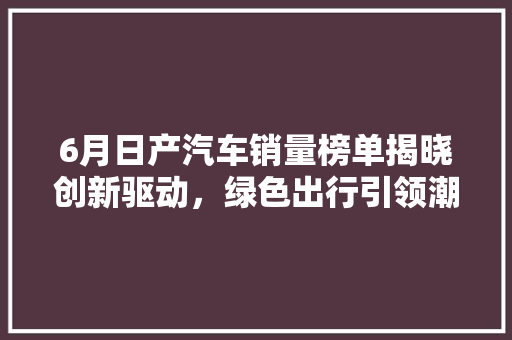 6月日产汽车销量榜单揭晓创新驱动，绿色出行引领潮流  第1张
