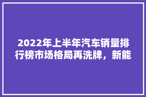 2022年上半年汽车销量排行榜市场格局再洗牌，新能源汽车崛起  第1张