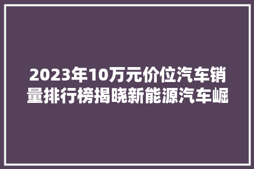 2023年10万元价位汽车销量排行榜揭晓新能源汽车崛起，合资品牌依旧强势  第1张