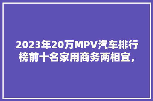 2023年20万MPV汽车排行榜前十名家用商务两相宜，这些车型值得入手