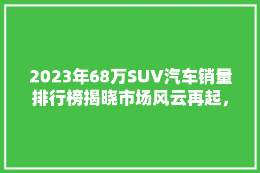 2023年68万SUV汽车销量排行榜揭晓市场风云再起，谁主沉浮  第1张