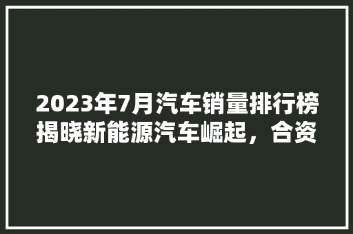 2023年7月汽车销量排行榜揭晓新能源汽车崛起，合资品牌面临挑战  第1张