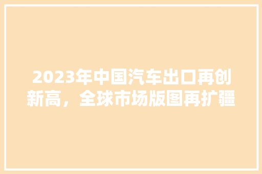 2023年中国汽车出口再创新高，全球市场版图再扩疆域  第1张