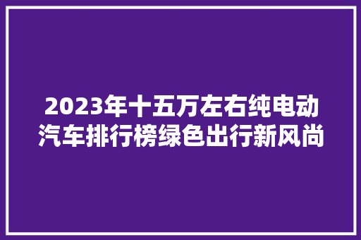 2023年十五万左右纯电动汽车排行榜绿色出行新风尚  第1张