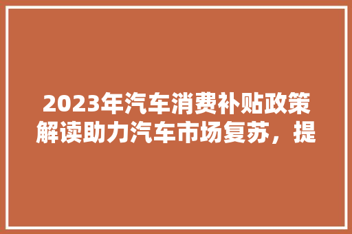 2023年汽车消费补贴政策解读助力汽车市场复苏，提振消费者信心