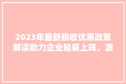 2023年最新税收优惠政策解读助力企业轻装上阵，激发市场活力