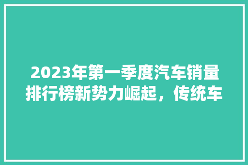 2023年第一季度汽车销量排行榜新势力崛起，传统车企稳中求进