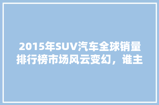 2015年SUV汽车全球销量排行榜市场风云变幻，谁主沉浮