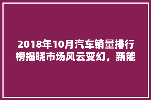 2018年10月汽车销量排行榜揭晓市场风云变幻，新能源汽车崛起