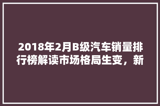 2018年2月B级汽车销量排行榜解读市场格局生变，新势力崛起  第1张