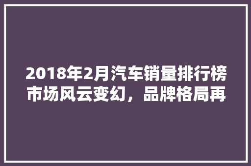 2018年2月汽车销量排行榜市场风云变幻，品牌格局再洗牌  第1张
