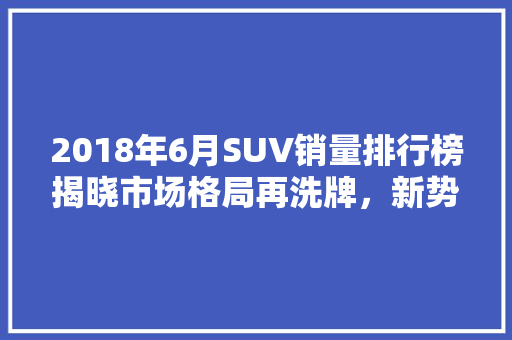 2018年6月SUV销量排行榜揭晓市场格局再洗牌，新势力崛起