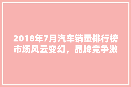 2018年7月汽车销量排行榜市场风云变幻，品牌竞争激烈  第1张