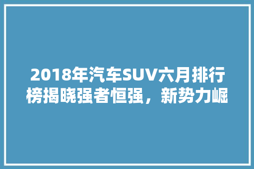 2018年汽车SUV六月排行榜揭晓强者恒强，新势力崛起