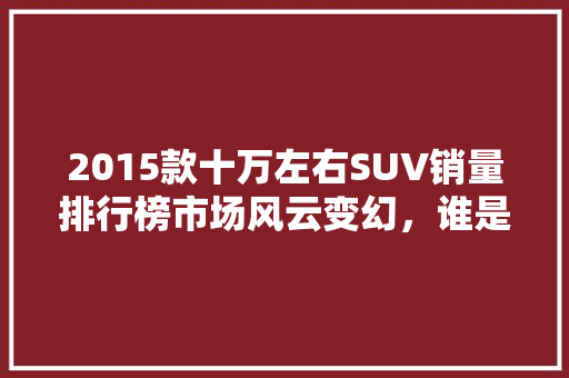 2015款十万左右SUV销量排行榜市场风云变幻，谁是销量王者