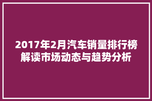 2017年2月汽车销量排行榜解读市场动态与趋势分析  第1张