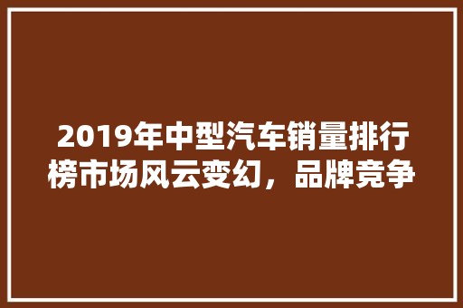 2019年中型汽车销量排行榜市场风云变幻，品牌竞争激烈  第1张