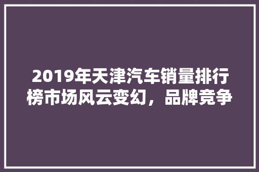 2019年天津汽车销量排行榜市场风云变幻，品牌竞争激烈  第1张