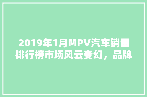 2019年1月MPV汽车销量排行榜市场风云变幻，品牌竞争激烈  第1张