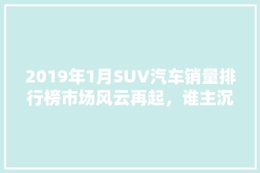2019年1月SUV汽车销量排行榜市场风云再起，谁主沉浮  第1张