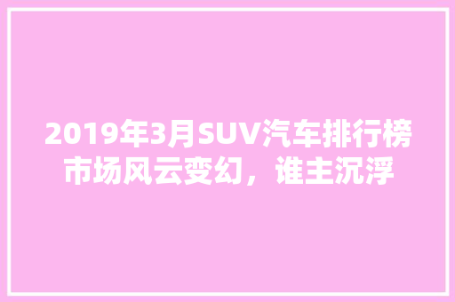 2019年3月SUV汽车排行榜市场风云变幻，谁主沉浮  第1张