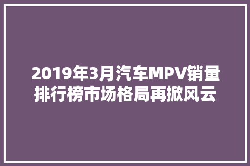 2019年3月汽车MPV销量排行榜市场格局再掀风云  第1张