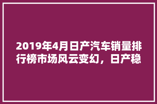 2019年4月日产汽车销量排行榜市场风云变幻，日产稳居前列