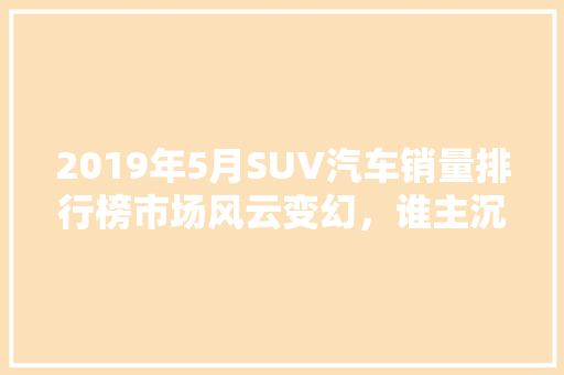 2019年5月SUV汽车销量排行榜市场风云变幻，谁主沉浮  第1张
