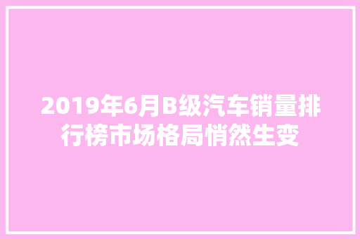 2019年6月B级汽车销量排行榜市场格局悄然生变  第1张