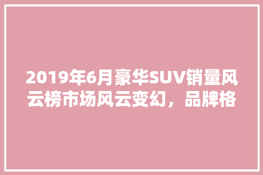 2019年6月豪华SUV销量风云榜市场风云变幻，品牌格局再洗牌