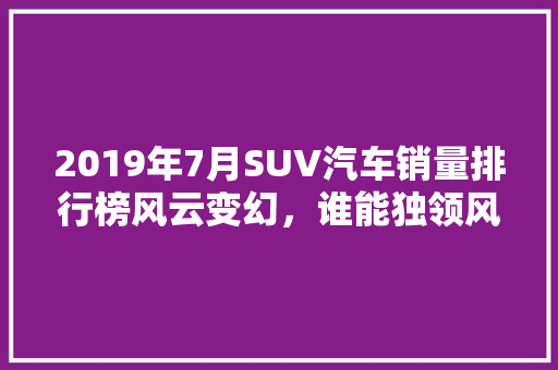 2019年7月SUV汽车销量排行榜风云变幻，谁能独领风骚  第1张