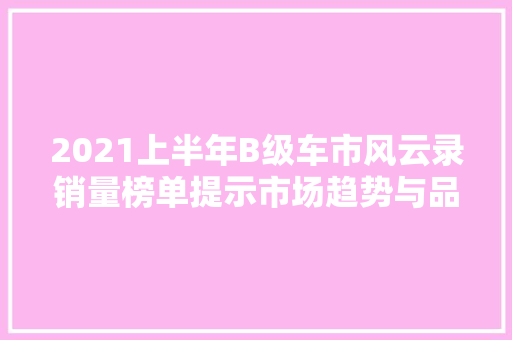 2021上半年B级车市风云录销量榜单提示市场趋势与品牌争霸  第1张