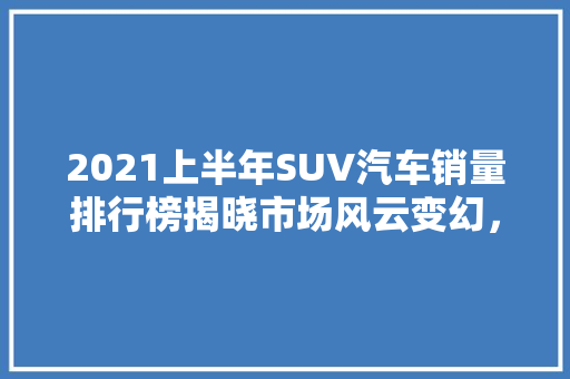 2021上半年SUV汽车销量排行榜揭晓市场风云变幻，五大车型领跑  第1张