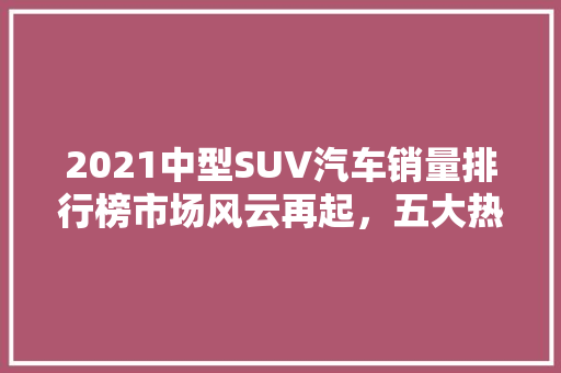 2021中型SUV汽车销量排行榜市场风云再起，五大热门车型脱颖而出