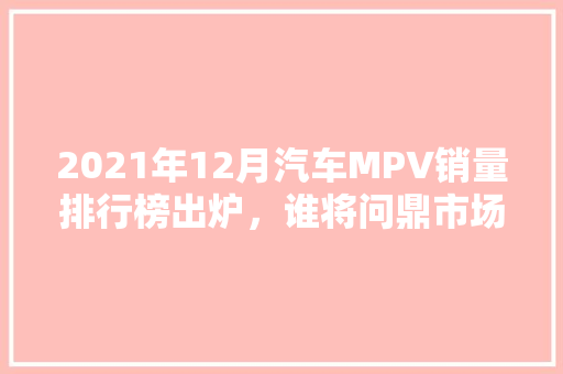 2021年12月汽车MPV销量排行榜出炉，谁将问鼎市场之巅  第1张