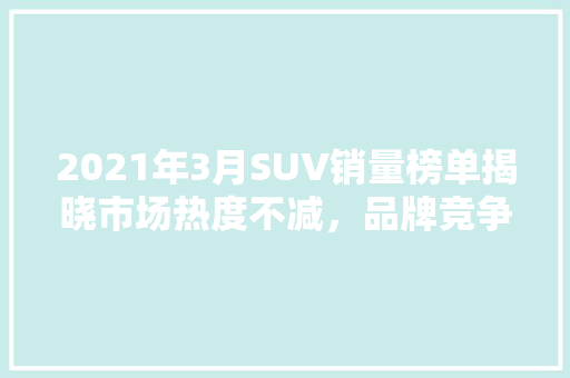 2021年3月SUV销量榜单揭晓市场热度不减，品牌竞争激烈  第1张
