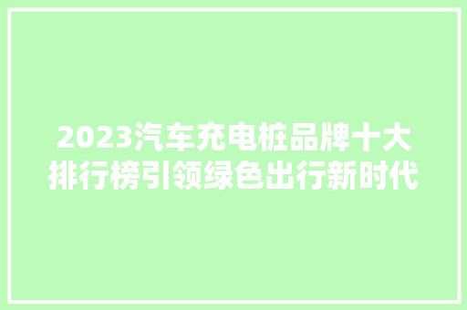 2023汽车充电桩品牌十大排行榜引领绿色出行新时代