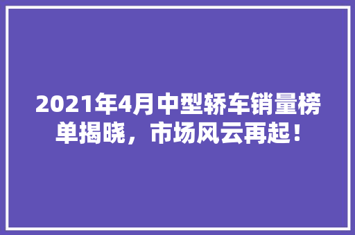 2021年4月中型轿车销量榜单揭晓，市场风云再起！  第1张