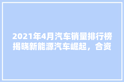 2021年4月汽车销量排行榜揭晓新能源汽车崛起，合资品牌竞争激烈  第1张