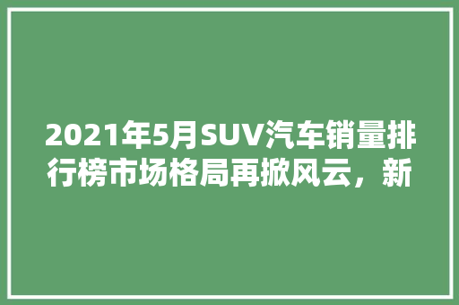 2021年5月SUV汽车销量排行榜市场格局再掀风云，新能源汽车崛起  第1张