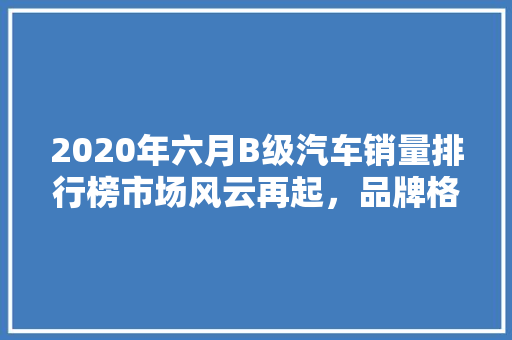 2020年六月B级汽车销量排行榜市场风云再起，品牌格局重塑