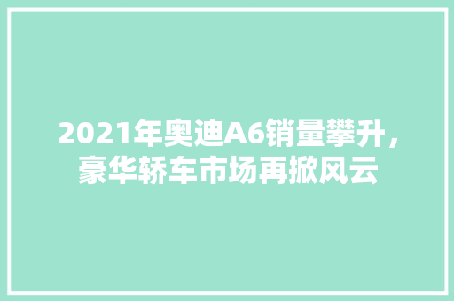 2021年奥迪A6销量攀升，豪华轿车市场再掀风云  第1张