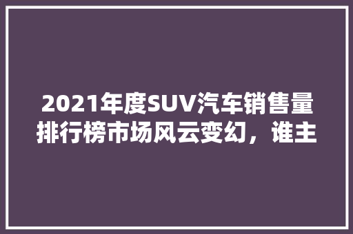 2021年度SUV汽车销售量排行榜市场风云变幻，谁主沉浮  第1张